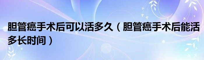 膽管癌手術(shù)后可以活多久（膽管癌手術(shù)后能活多長時(shí)間）