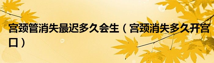 宮頸管消失最遲多久會(huì)生（宮頸消失多久開宮口）