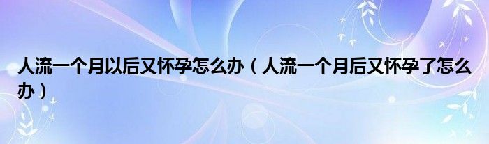 人流一個月以后又懷孕怎么辦（人流一個月后又懷孕了怎么辦）