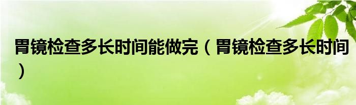 胃鏡檢查多長時(shí)間能做完（胃鏡檢查多長時(shí)間）