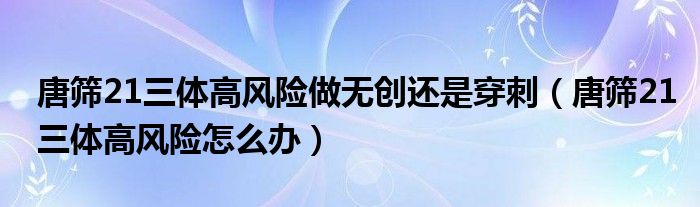 唐篩21三體高風(fēng)險(xiǎn)做無創(chuàng)還是穿刺（唐篩21三體高風(fēng)險(xiǎn)怎么辦）