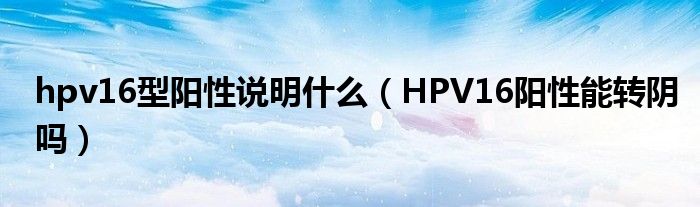 hpv16型陽性說明什么（HPV16陽性能轉陰嗎）