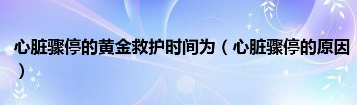 心臟驟停的黃金救護(hù)時(shí)間為（心臟驟停的原因）