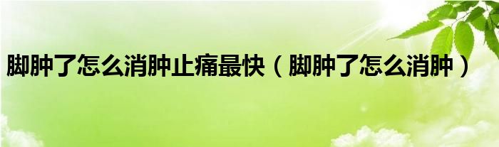 腳腫了怎么消腫止痛最快（腳腫了怎么消腫）