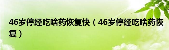 46歲停經(jīng)吃啥藥恢復(fù)快（46歲停經(jīng)吃啥藥恢復(fù)）