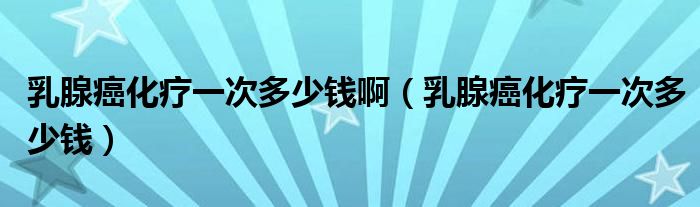 乳腺癌化療一次多少錢?。ㄈ橄侔┗熞淮味嗌馘X）