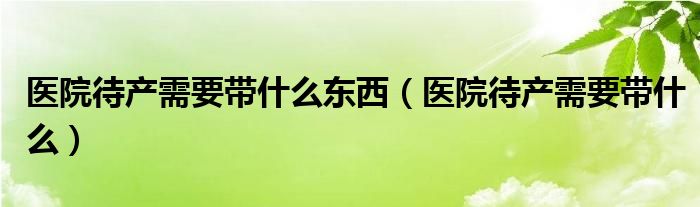 醫(yī)院待產(chǎn)需要帶什么東西（醫(yī)院待產(chǎn)需要帶什么）