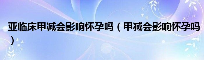 亞臨床甲減會(huì)影響懷孕嗎（甲減會(huì)影響懷孕嗎）