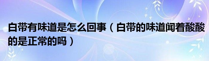 白帶有味道是怎么回事（白帶的味道聞著酸酸的是正常的嗎）