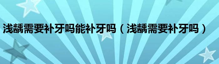 淺齲需要補(bǔ)牙嗎能補(bǔ)牙嗎（淺齲需要補(bǔ)牙嗎）