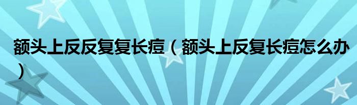 額頭上反反復(fù)復(fù)長(zhǎng)痘（額頭上反復(fù)長(zhǎng)痘怎么辦）