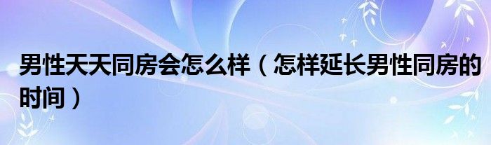 男性天天同房會(huì)怎么樣（怎樣延長(zhǎng)男性同房的時(shí)間）