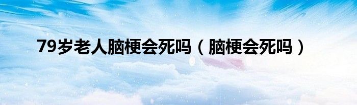 79歲老人腦梗會死嗎（腦梗會死嗎）