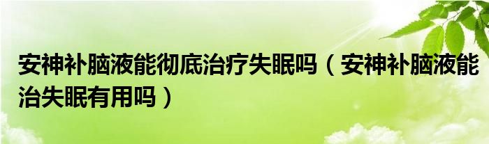 安神補腦液能徹底治療失眠嗎（安神補腦液能治失眠有用嗎）