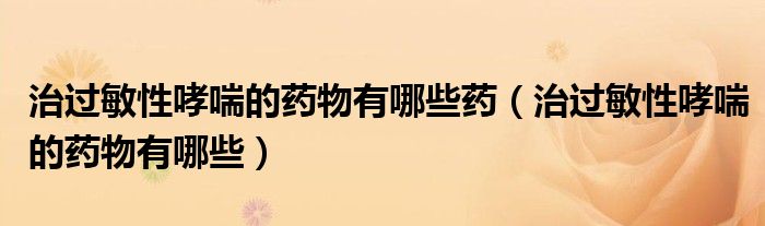 治過(guò)敏性哮喘的藥物有哪些藥（治過(guò)敏性哮喘的藥物有哪些）