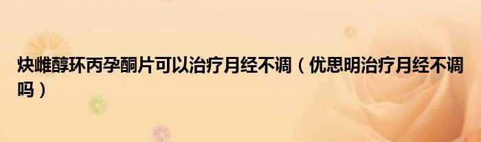 炔雌醇環(huán)丙孕酮片可以治療月經不調（優(yōu)思明治療月經不調嗎）