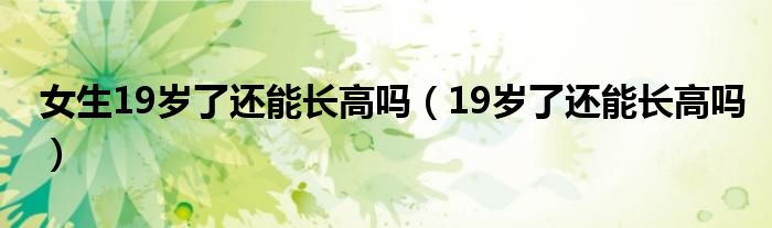 女生19歲了還能長高嗎（19歲了還能長高嗎）