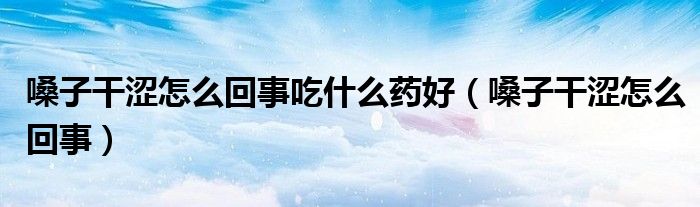 嗓子干澀怎么回事吃什么藥好（嗓子干澀怎么回事）