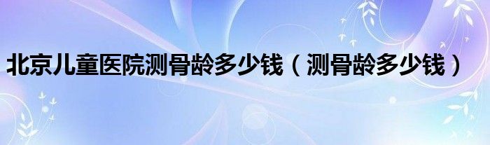 北京兒童醫(yī)院測(cè)骨齡多少錢(qián)（測(cè)骨齡多少錢(qián)）