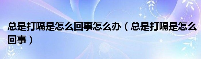 總是打嗝是怎么回事怎么辦（總是打嗝是怎么回事）