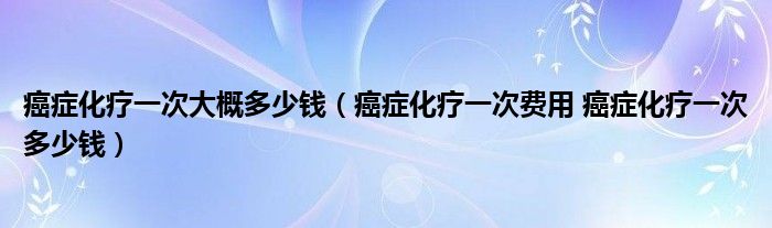 癌癥化療一次大概多少錢（癌癥化療一次費(fèi)用 癌癥化療一次多少錢）