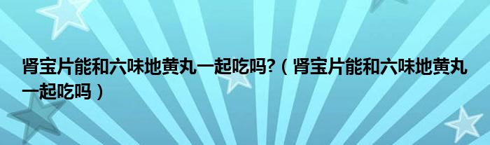 腎寶片能和六味地黃丸一起吃嗎?（腎寶片能和六味地黃丸一起吃嗎）