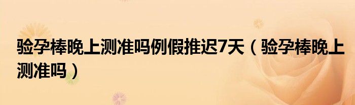 驗孕棒晚上測準嗎例假推遲7天（驗孕棒晚上測準嗎）