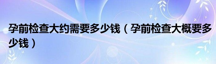 孕前檢查大約需要多少錢（孕前檢查大概要多少錢）