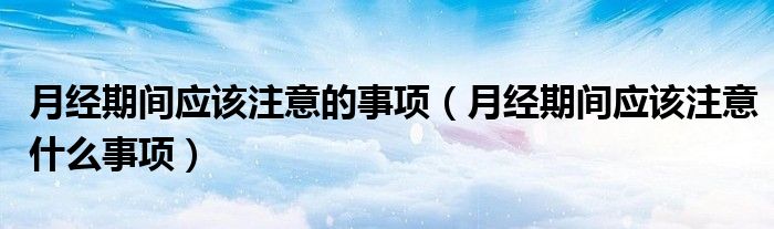 月經(jīng)期間應(yīng)該注意的事項(xiàng)（月經(jīng)期間應(yīng)該注意什么事項(xiàng)）