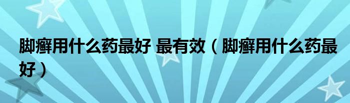 腳癬用什么藥最好 最有效（腳癬用什么藥最好）