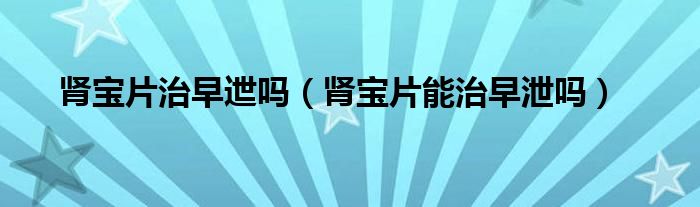 腎寶片治早迣嗎（腎寶片能治早泄嗎）