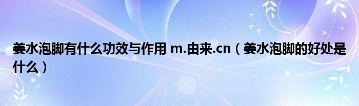 姜水泡腳有什么功效與作用 m.由來.cn（姜水泡腳的好處是什么）