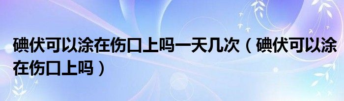 碘伏可以涂在傷口上嗎一天幾次（碘伏可以涂在傷口上嗎）