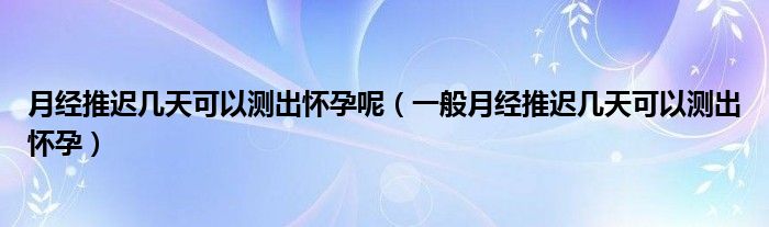 月經(jīng)推遲幾天可以測出懷孕呢（一般月經(jīng)推遲幾天可以測出懷孕）