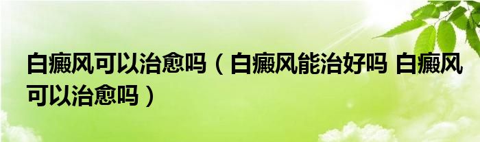 白癜風(fēng)可以治愈嗎（白癜風(fēng)能治好嗎 白癜風(fēng)可以治愈嗎）