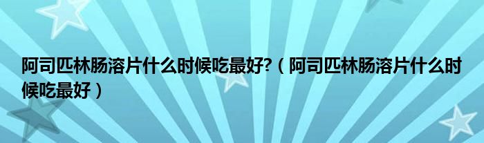 阿司匹林腸溶片什么時(shí)候吃最好?（阿司匹林腸溶片什么時(shí)候吃最好）