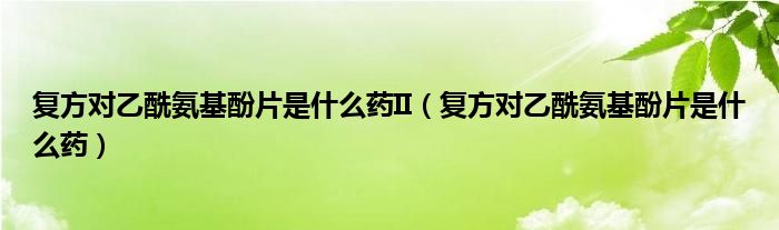 復(fù)方對乙酰氨基酚片是什么藥II（復(fù)方對乙酰氨基酚片是什么藥）