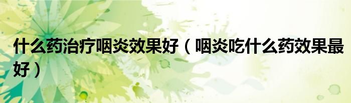 什么藥治療咽炎效果好（咽炎吃什么藥效果最好）