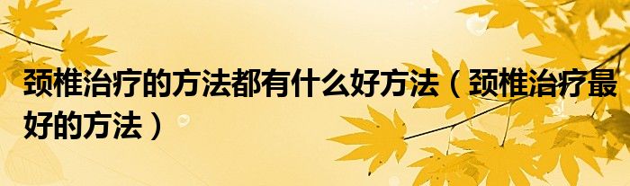 頸椎治療的方法都有什么好方法（頸椎治療最好的方法）