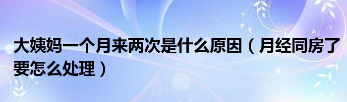 大姨媽一個(gè)月來兩次是什么原因（月經(jīng)同房了要怎么處理）