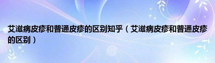 艾滋病皮疹和普通皮疹的區(qū)別知乎（艾滋病皮疹和普通皮疹的區(qū)別）