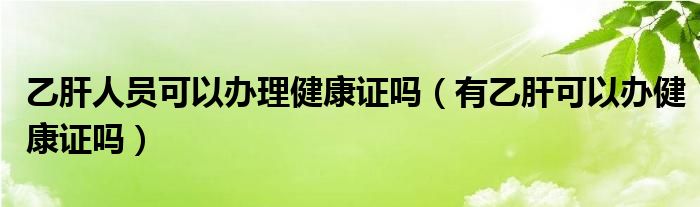 乙肝人員可以辦理健康證嗎（有乙肝可以辦健康證嗎）