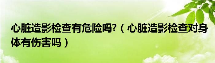 心臟造影檢查有危險嗎?（心臟造影檢查對身體有傷害嗎）