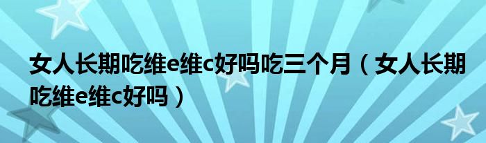 女人長(zhǎng)期吃維e維c好嗎吃三個(gè)月（女人長(zhǎng)期吃維e維c好嗎）