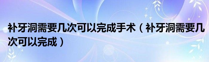 補(bǔ)牙洞需要幾次可以完成手術(shù)（補(bǔ)牙洞需要幾次可以完成）