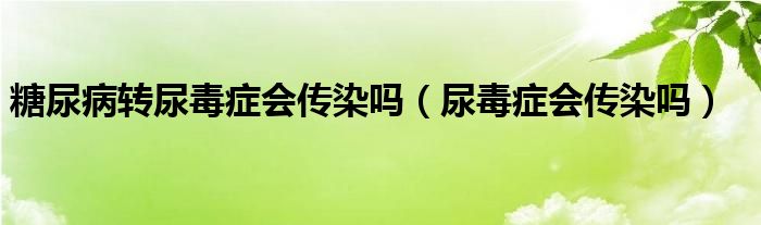 糖尿病轉(zhuǎn)尿毒癥會傳染嗎（尿毒癥會傳染嗎）