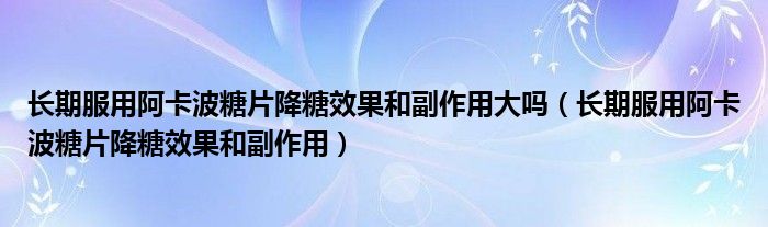 長期服用阿卡波糖片降糖效果和副作用大嗎（長期服用阿卡波糖片降糖效果和副作用）