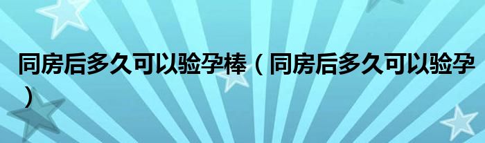 同房后多久可以驗(yàn)孕棒（同房后多久可以驗(yàn)孕）