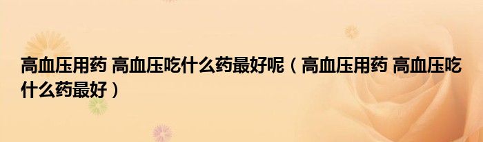 高血壓用藥 高血壓吃什么藥最好呢（高血壓用藥 高血壓吃什么藥最好）