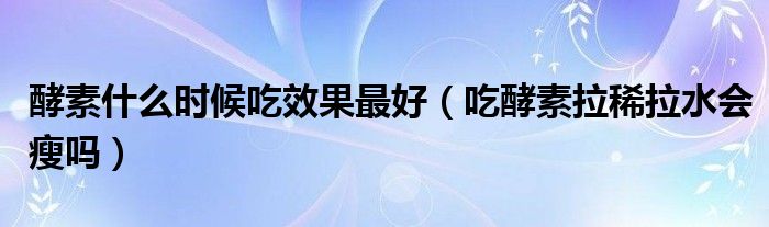 酵素什么時(shí)候吃效果最好（吃酵素拉稀拉水會(huì)瘦嗎）